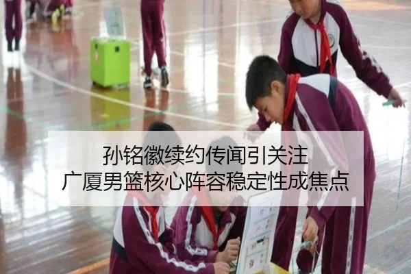孙铭徽续约传闻引关注 广厦男篮核心阵容稳定性成焦点